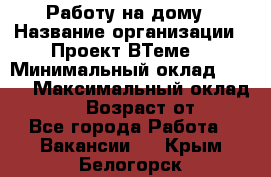 Работу на дому › Название организации ­ Проект ВТеме  › Минимальный оклад ­ 600 › Максимальный оклад ­ 3 000 › Возраст от ­ 18 - Все города Работа » Вакансии   . Крым,Белогорск